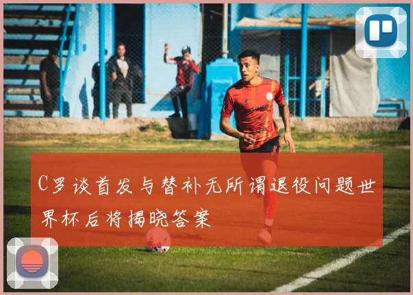 C罗谈首发与替补无所谓退役问题世界杯后将揭晓答案