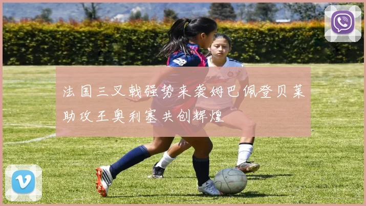 法国三叉戟强势来袭姆巴佩登贝莱助攻王奥利塞共创辉煌