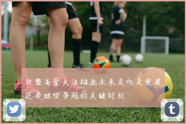 联盟高管关注雄鹿未来走向是重建还是继续争冠的关键时刻