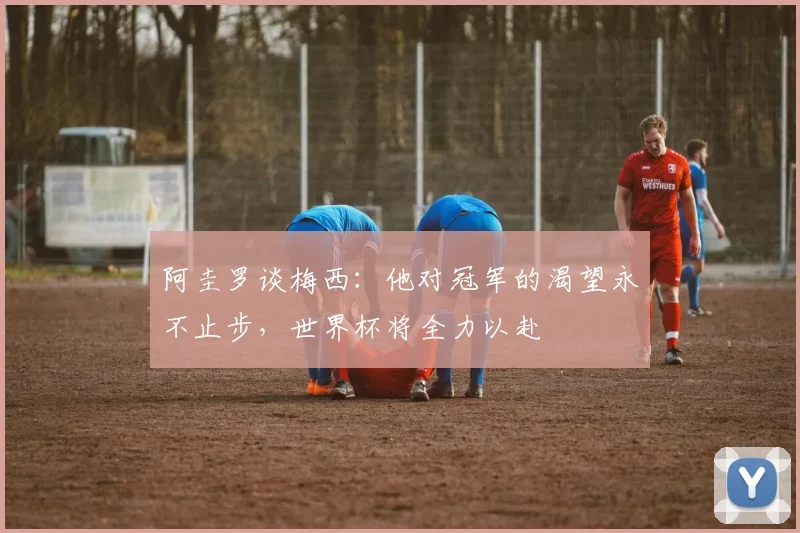 阿圭罗谈梅西：他对冠军的渴望永不止步，世界杯将全力以赴