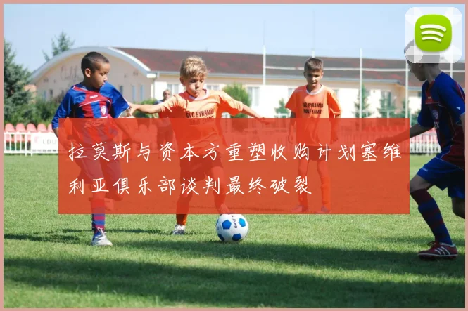 拉莫斯与资本方重塑收购计划塞维利亚俱乐部谈判最终破裂