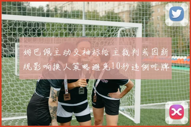 姆巴佩主动交袖标给主裁判或因新规影响换人策略避免10秒违例吃牌