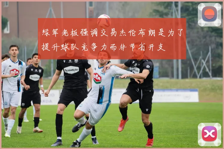 绿军老板强调交易杰伦布朗是为了提升球队竞争力而非节省开支