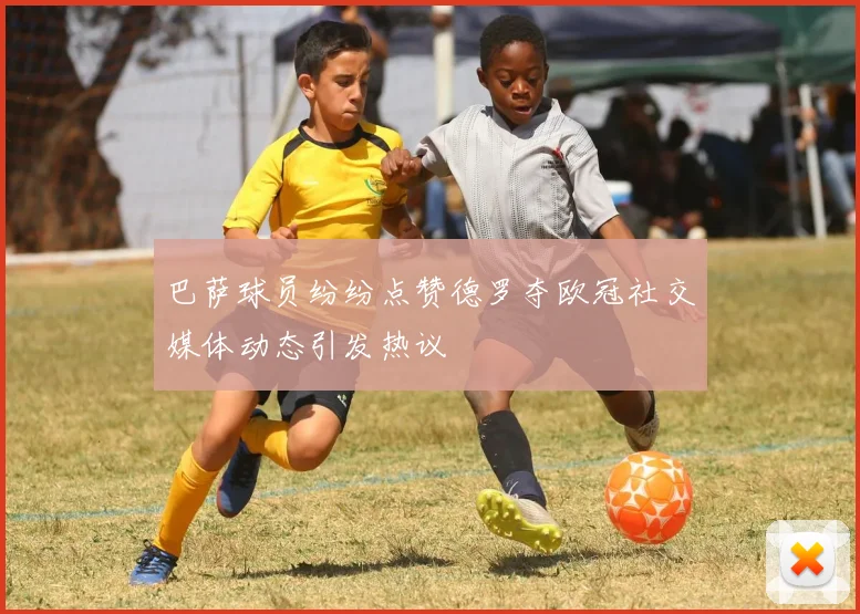 巴萨球员纷纷点赞德罗夺欧冠社交媒体动态引发热议