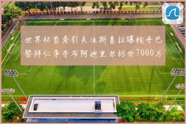 世界杯首秀引关注斯基拉曝枪手巴黎拜仁争夺布阿迪里尔标价7000万欧元