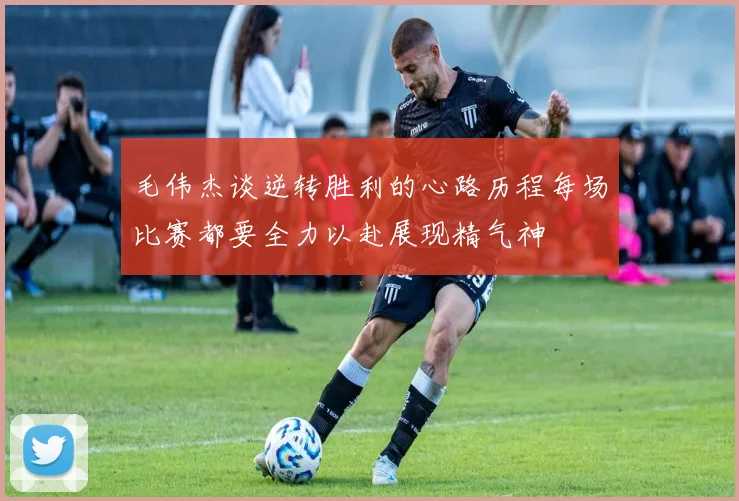毛伟杰谈逆转胜利的心路历程每场比赛都要全力以赴展现精气神