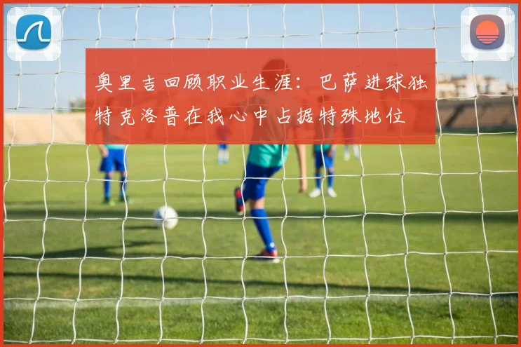 奥里吉回顾职业生涯：巴萨进球独特克洛普在我心中占据特殊地位