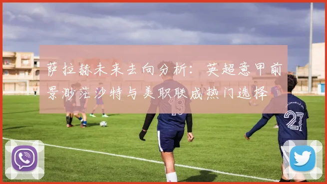 萨拉赫未来去向分析：英超意甲前景渺茫沙特与美职联成热门选择