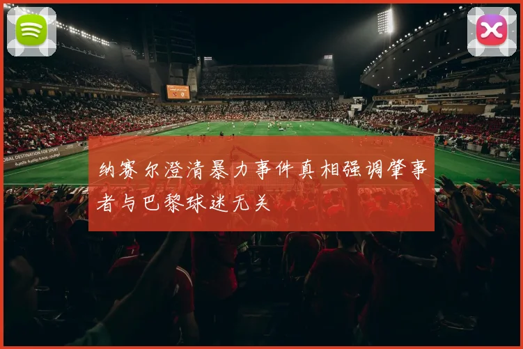 纳赛尔澄清暴力事件真相强调肇事者与巴黎球迷无关
