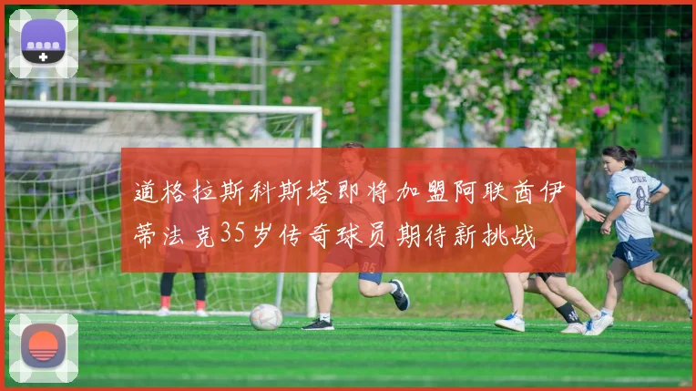 道格拉斯科斯塔即将加盟阿联酋伊蒂法克35岁传奇球员期待新挑战