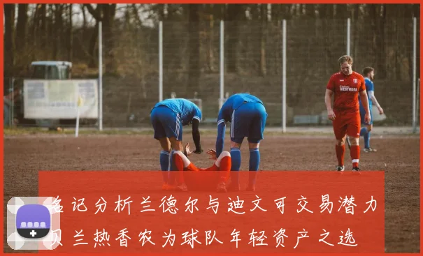 名记分析兰德尔与迪文可交易潜力贝兰热香农为球队年轻资产之选