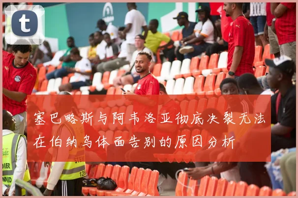 塞巴略斯与阿韦洛亚彻底决裂无法在伯纳乌体面告别的原因分析