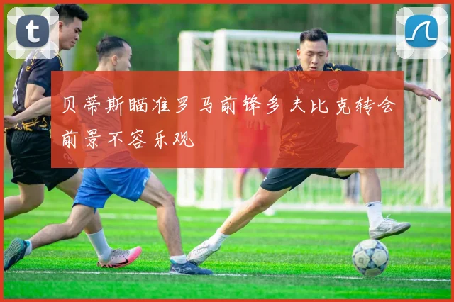 贝蒂斯瞄准罗马前锋多夫比克转会前景不容乐观