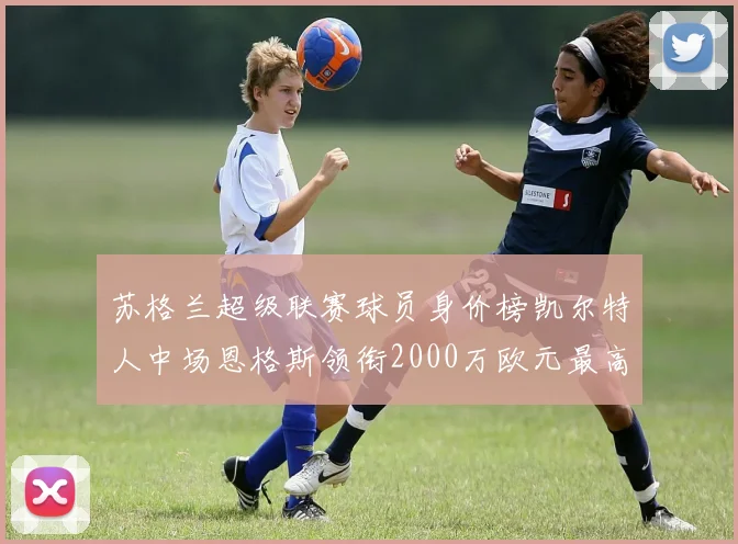 苏格兰超级联赛球员身价榜凯尔特人中场恩格斯领衔2000万欧元最高