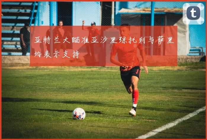 亚特兰大瞄准亚沙里琼托利与萨里均表示支持