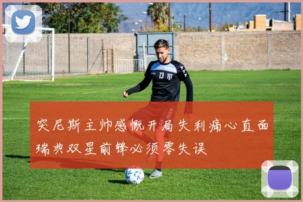 突尼斯主帅感慨开局失利痛心直面瑞典双星前锋必须零失误