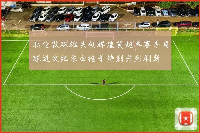 北伦敦双雄共创辉煌英超单赛季角球进攻纪录由枪手热刺并列刷新
