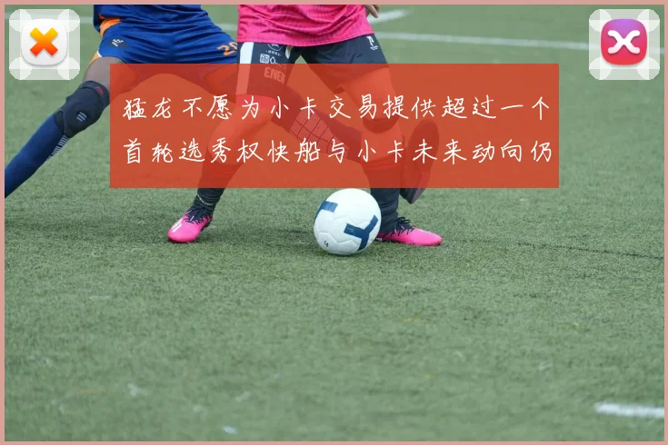 猛龙不愿为小卡交易提供超过一个首轮选秀权快船与小卡未来动向仍不明朗
