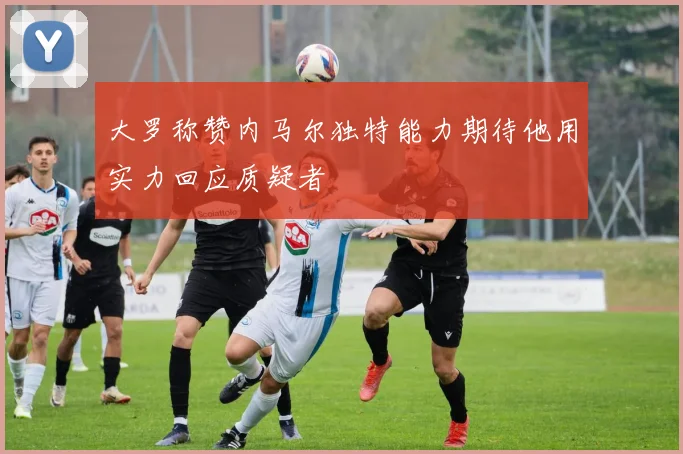 大罗称赞内马尔独特能力期待他用实力回应质疑者